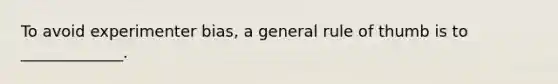 To avoid experimenter bias, a general rule of thumb is to _____________.