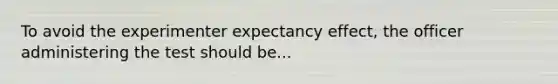 To avoid the experimenter expectancy effect, the officer administering the test should be...