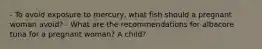 - To avoid exposure to mercury, what fish should a pregnant woman avoid? - What are the recommendations for albacore tuna for a pregnant woman? A child?