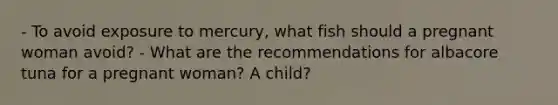 - To avoid exposure to mercury, what fish should a pregnant woman avoid? - What are the recommendations for albacore tuna for a pregnant woman? A child?