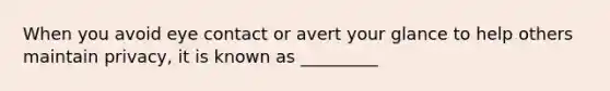 When you avoid eye contact or avert your glance to help others maintain privacy, it is known as _________