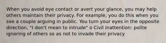 When you avoid eye contact or avert your glance, you may help others maintain their privacy. For example, you do this when you see a couple arguing in public. You turn your eyes in the opposite direction, "I don't mean to intrude" o Civil inattention: polite ignoring of others so as not to invade their privacy