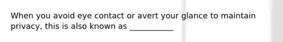 When you avoid eye contact or avert your glance to maintain privacy, this is also known as ___________