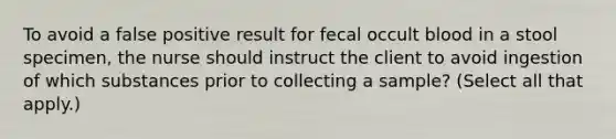 To avoid a false positive result for fecal occult blood in a stool specimen, the nurse should instruct the client to avoid ingestion of which substances prior to collecting a sample? (Select all that apply.)