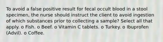 To avoid a false positive result for fecal occult blood in a stool specimen, the nurse should instruct the client to avoid ingestion of which substances prior to collecting a sample? Select all that apply. o Fish. o Beef. o Vitamin C tablets. o Turkey. o Ibuprofen (Advil). o Coffee.