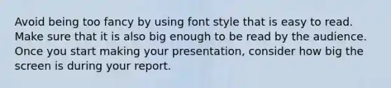 Avoid being too fancy by using font style that is easy to read. Make sure that it is also big enough to be read by the audience. Once you start making your presentation, consider how big the screen is during your report.