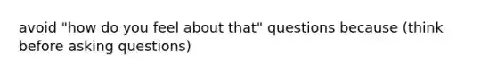 avoid "how do you feel about that" questions because (think before asking questions)