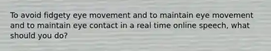 To avoid fidgety eye movement and to maintain eye movement and to maintain eye contact in a real time online speech, what should you do?