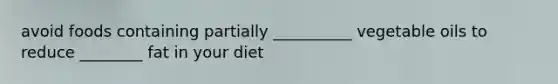 avoid foods containing partially __________ vegetable oils to reduce ________ fat in your diet