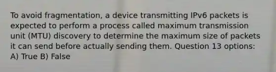 To avoid fragmentation, a device transmitting IPv6 packets is expected to perform a process called maximum transmission unit (MTU) discovery to determine the maximum size of packets it can send before actually sending them. Question 13 options: A) True B) False