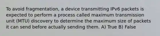 To avoid fragmentation, a device transmitting IPv6 packets is expected to perform a process called maximum transmission unit (MTU) discovery to determine the maximum size of packets it can send before actually sending them. A) True B) False