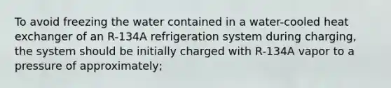 To avoid freezing the water contained in a water-cooled heat exchanger of an R-134A refrigeration system during charging, the system should be initially charged with R-134A vapor to a pressure of approximately;