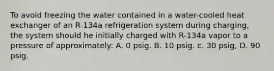 To avoid freezing the water contained in a water-cooled heat exchanger of an R-134a refrigeration system during charging, the system should he initially charged with R-134a vapor to a pressure of approximately: A. 0 psig. B. 10 psig. c. 30 psig, D. 90 psig.