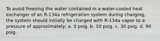 To avoid freezing the water contained in a water-cooled heat exchanger of an R-134a refrigeration system during charging, the system should initially be charged with R-134a vapor to a pressure of approximately; a. 0 psig. b. 10 psig. c. 30 psig. d. 90 psig.