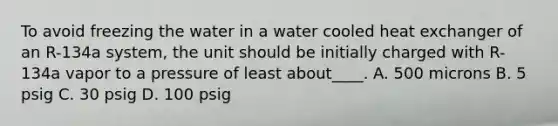 To avoid freezing the water in a water cooled heat exchanger of an R-134a system, the unit should be initially charged with R-134a vapor to a pressure of least about____. A. 500 microns B. 5 psig C. 30 psig D. 100 psig