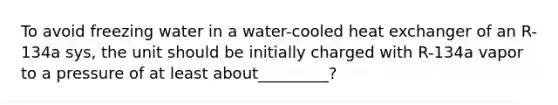 To avoid freezing water in a water-cooled heat exchanger of an R-134a sys, the unit should be initially charged with R-134a vapor to a pressure of at least about_________?