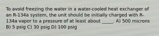 To avoid freezing the water in a water-cooled heat exchanger of an R-134a system, the unit should be initially charged with R-134a vapor to a pressure of at least about _____. A) 500 microns B) 5 psig C) 30 psig D) 100 psig