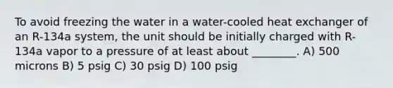 To avoid freezing the water in a water-cooled heat exchanger of an R-134a system, the unit should be initially charged with R-134a vapor to a pressure of at least about ________. A) 500 microns B) 5 psig C) 30 psig D) 100 psig