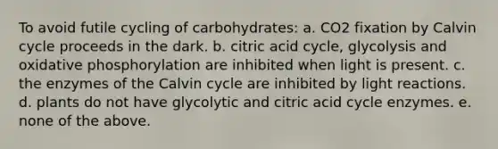 To avoid futile cycling of carbohydrates: a. CO2 fixation by Calvin cycle proceeds in the dark. b. citric acid cycle, glycolysis and oxidative phosphorylation are inhibited when light is present. c. the enzymes of the Calvin cycle are inhibited by light reactions. d. plants do not have glycolytic and citric acid cycle enzymes. e. none of the above.