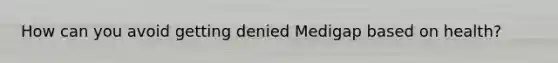 How can you avoid getting denied Medigap based on health?