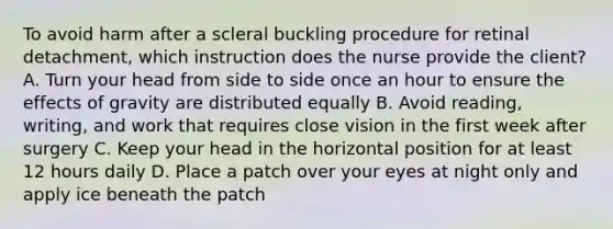 To avoid harm after a scleral buckling procedure for retinal detachment, which instruction does the nurse provide the client? A. Turn your head from side to side once an hour to ensure the effects of gravity are distributed equally B. Avoid reading, writing, and work that requires close vision in the first week after surgery C. Keep your head in the horizontal position for at least 12 hours daily D. Place a patch over your eyes at night only and apply ice beneath the patch