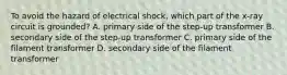 To avoid the hazard of electrical shock, which part of the x-ray circuit is grounded? A. primary side of the step-up transformer B. secondary side of the step-up transformer C. primary side of the filament transformer D. secondary side of the filament transformer