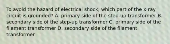 To avoid the hazard of electrical shock, which part of the x-ray circuit is grounded? A. primary side of the step-up transformer B. secondary side of the step-up transformer C. primary side of the filament transformer D. secondary side of the filament transformer