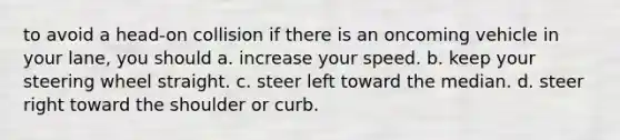 to avoid a head-on collision if there is an oncoming vehicle in your lane, you should a. increase your speed. b. keep your steering wheel straight. c. steer left toward the median. d. steer right toward the shoulder or curb.