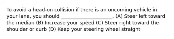 To avoid a head-on collision if there is an oncoming vehicle in your lane, you should _____________________. (A) Steer left toward the median (B) Increase your speed (C) Steer right toward the shoulder or curb (D) Keep your steering wheel straight