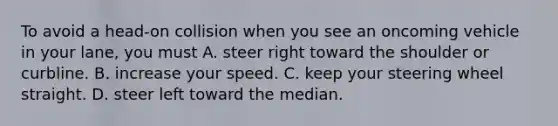 To avoid a head-on collision when you see an oncoming vehicle in your lane, you must A. steer right toward the shoulder or curbline. B. increase your speed. C. keep your steering wheel straight. D. steer left toward the median.