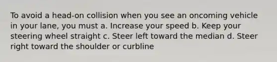 To avoid a head-on collision when you see an oncoming vehicle in your lane, you must a. Increase your speed b. Keep your steering wheel straight c. Steer left toward the median d. Steer right toward the shoulder or curbline