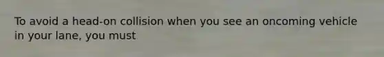To avoid a head-on collision when you see an oncoming vehicle in your lane, you must