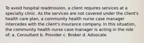 To avoid hospital readmission, a client requires services at a specialty clinic. As the services are not covered under the client's health care plan, a community health nurse case manager intercedes with the client's insurance company. In this situation, the community health nurse case manager is acting in the role of: a. Consultant b. Provider c. Broker d. Advocate