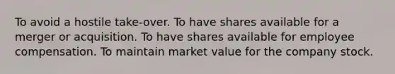 To avoid a hostile take-over. To have shares available for a merger or acquisition. To have shares available for employee compensation. To maintain market value for the company stock.