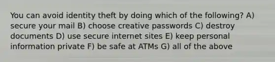 You can avoid identity theft by doing which of the following? A) secure your mail B) choose creative passwords C) destroy documents D) use secure internet sites E) keep personal information private F) be safe at ATMs G) all of the above