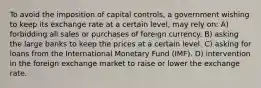 To avoid the imposition of capital controls, a government wishing to keep its exchange rate at a certain level, may rely on: A) forbidding all sales or purchases of foreign currency. B) asking the large banks to keep the prices at a certain level. C) asking for loans from the International Monetary Fund (IMF). D) intervention in the foreign exchange market to raise or lower the exchange rate.