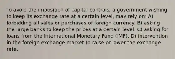 To avoid the imposition of capital controls, a government wishing to keep its exchange rate at a certain level, may rely on: A) forbidding all sales or purchases of foreign currency. B) asking the large banks to keep the prices at a certain level. C) asking for loans from the International Monetary Fund (IMF). D) intervention in the foreign exchange market to raise or lower the exchange rate.