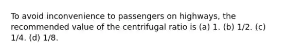 To avoid inconvenience to passengers on highways, the recommended value of the centrifugal ratio is (a) 1. (b) 1/2. (c) 1/4. (d) 1/8.