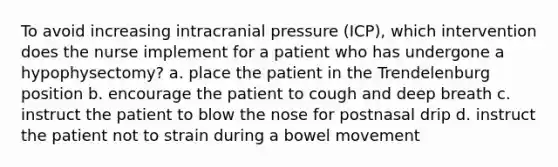 To avoid increasing intracranial pressure (ICP), which intervention does the nurse implement for a patient who has undergone a hypophysectomy? a. place the patient in the Trendelenburg position b. encourage the patient to cough and deep breath c. instruct the patient to blow the nose for postnasal drip d. instruct the patient not to strain during a bowel movement