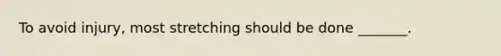 To avoid injury, most stretching should be done _______.