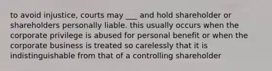 to avoid injustice, courts may ___ and hold shareholder or shareholders personally liable. this usually occurs when the corporate privilege is abused for personal benefit or when the corporate business is treated so carelessly that it is indistinguishable from that of a controlling shareholder