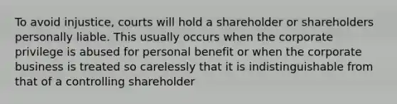 To avoid injustice, courts will hold a shareholder or shareholders personally liable. This usually occurs when the corporate privilege is abused for personal benefit or when the corporate business is treated so carelessly that it is indistinguishable from that of a controlling shareholder