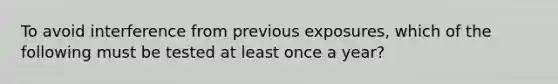 To avoid interference from previous exposures, which of the following must be tested at least once a year?