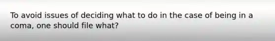 To avoid issues of deciding what to do in the case of being in a coma, one should file what?