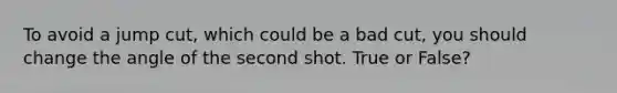 To avoid a jump cut, which could be a bad cut, you should change the angle of the second shot. True or False?