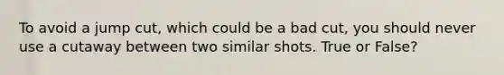 To avoid a jump cut, which could be a bad cut, you should never use a cutaway between two similar shots. True or False?