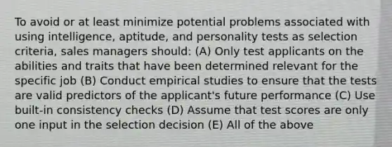 To avoid or at least minimize potential problems associated with using intelligence, aptitude, and personality tests as selection criteria, sales managers should: (A) Only test applicants on the abilities and traits that have been determined relevant for the specific job (B) Conduct empirical studies to ensure that the tests are valid predictors of the applicant's future performance (C) Use built-in consistency checks (D) Assume that test scores are only one input in the selection decision (E) All of the above