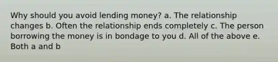 Why should you avoid lending money? a. The relationship changes b. Often the relationship ends completely c. The person borrowing the money is in bondage to you d. All of the above e. Both a and b