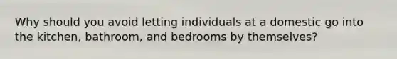 Why should you avoid letting individuals at a domestic go into the kitchen, bathroom, and bedrooms by themselves?