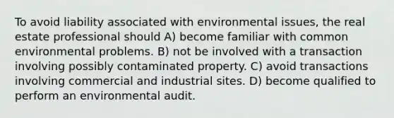 To avoid liability associated with environmental issues, the real estate professional should A) become familiar with common environmental problems. B) not be involved with a transaction involving possibly contaminated property. C) avoid transactions involving commercial and industrial sites. D) become qualified to perform an environmental audit.